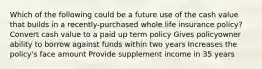 Which of the following could be a future use of the cash value that builds in a recently-purchased whole life insurance policy? Convert cash value to a paid up term policy Gives policyowner ability to borrow against funds within two years Increases the policy's face amount Provide supplement income in 35 years