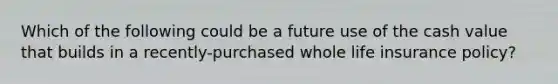 Which of the following could be a future use of the cash value that builds in a recently-purchased whole life insurance policy?