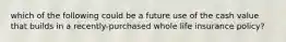 which of the following could be a future use of the cash value that builds in a recently-purchased whole life insurance policy?