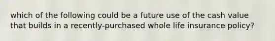 which of the following could be a future use of the cash value that builds in a recently-purchased whole life insurance policy?