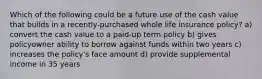 Which of the following could be a future use of the cash value that builds in a recently-purchased whole life insurance policy? a) convert the cash value to a paid-up term policy b) gives policyowner ability to borrow against funds within two years c) increases the policy's face amount d) provide supplemental income in 35 years