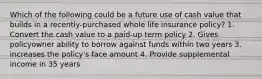 Which of the following could be a future use of cash value that builds in a recently-purchased whole life insurance policy? 1. Convert the cash value to a paid-up term policy 2. Gives policyowner ability to borrow against funds within two years 3. increases the policy's face amount 4. Provide supplemental income in 35 years