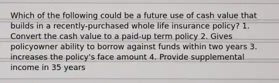 Which of the following could be a future use of cash value that builds in a recently-purchased whole life insurance policy? 1. Convert the cash value to a paid-up term policy 2. Gives policyowner ability to borrow against funds within two years 3. increases the policy's face amount 4. Provide supplemental income in 35 years