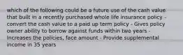 which of the following could be a future use of the cash value that built in a recently purchased whole life insurance policy - convert the cash value to a paid up term policy - Gives policy owner ability to borrow against funds within two years - Increases the policies, face amount - Provide supplemental income in 35 years