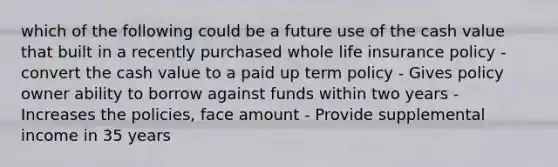 which of the following could be a future use of the cash value that built in a recently purchased whole life insurance policy - convert the cash value to a paid up term policy - Gives policy owner ability to borrow against funds within two years - Increases the policies, face amount - Provide supplemental income in 35 years