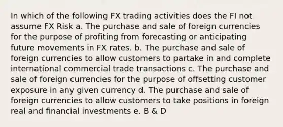 In which of the following FX trading activities does the FI not assume FX Risk a. The purchase and sale of foreign currencies for the purpose of profiting from forecasting or anticipating future movements in FX rates. b. The purchase and sale of foreign currencies to allow customers to partake in and complete international commercial trade transactions c. The purchase and sale of foreign currencies for the purpose of offsetting customer exposure in any given currency d. The purchase and sale of foreign currencies to allow customers to take positions in foreign real and financial investments e. B & D