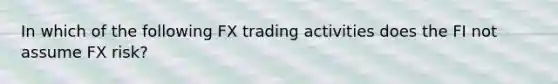 In which of the following FX trading activities does the FI not assume FX risk?