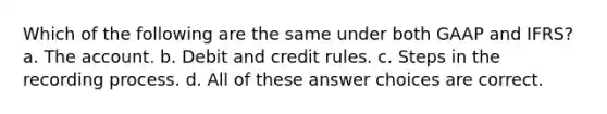 Which of the following are the same under both GAAP and IFRS? a. The account. b. Debit and credit rules. c. Steps in the recording process. d. All of these answer choices are correct.