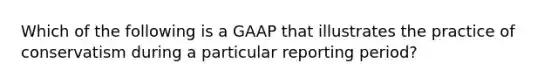 Which of the following is a GAAP that illustrates the practice of conservatism during a particular reporting period?