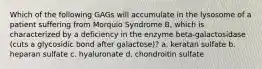 Which of the following GAGs will accumulate in the lysosome of a patient suffering from Morquio Syndrome B, which is characterized by a deficiency in the enzyme beta-galactosidase (cuts a glycosidic bond after galactose)? a. keratan sulfate b. heparan sulfate c. hyaluronate d. chondroitin sulfate