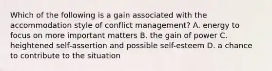 Which of the following is a gain associated with the accommodation style of conflict management? A. energy to focus on more important matters B. the gain of power C. heightened self-assertion and possible self-esteem D. a chance to contribute to the situation