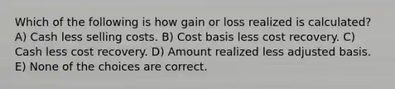 Which of the following is how gain or loss realized is calculated? A) Cash less selling costs. B) Cost basis less cost recovery. C) Cash less cost recovery. D) Amount realized less adjusted basis. E) None of the choices are correct.