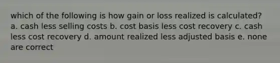 which of the following is how gain or loss realized is calculated? a. cash less selling costs b. cost basis less cost recovery c. cash less cost recovery d. amount realized less adjusted basis e. none are correct