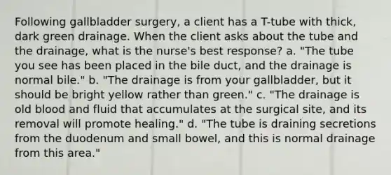 Following gallbladder surgery, a client has a T-tube with thick, dark green drainage. When the client asks about the tube and the drainage, what is the nurse's best response? a. "The tube you see has been placed in the bile duct, and the drainage is normal bile." b. "The drainage is from your gallbladder, but it should be bright yellow rather than green." c. "The drainage is old blood and fluid that accumulates at the surgical site, and its removal will promote healing." d. "The tube is draining secretions from the duodenum and small bowel, and this is normal drainage from this area."