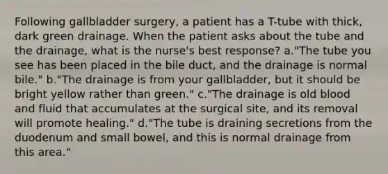 Following gallbladder surgery, a patient has a T-tube with thick, dark green drainage. When the patient asks about the tube and the drainage, what is the nurse's best response? a."The tube you see has been placed in the bile duct, and the drainage is normal bile." b."The drainage is from your gallbladder, but it should be bright yellow rather than green." c."The drainage is old blood and fluid that accumulates at the surgical site, and its removal will promote healing." d."The tube is draining secretions from the duodenum and small bowel, and this is normal drainage from this area."