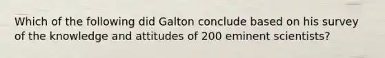 Which of the following did Galton conclude based on his survey of the knowledge and attitudes of 200 eminent scientists?