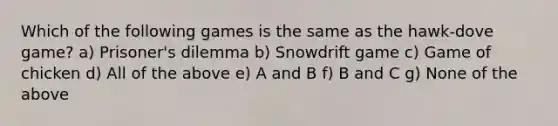 Which of the following games is the same as the hawk-dove game? a) Prisoner's dilemma b) Snowdrift game c) Game of chicken d) All of the above e) A and B f) B and C g) None of the above