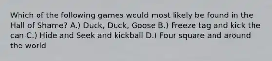 Which of the following games would most likely be found in the Hall of Shame? A.) Duck, Duck, Goose B.) Freeze tag and kick the can C.) Hide and Seek and kickball D.) Four square and around the world