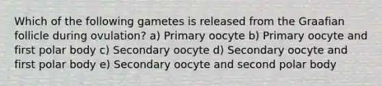 Which of the following gametes is released from the Graafian follicle during ovulation? a) Primary oocyte b) Primary oocyte and first polar body c) Secondary oocyte d) Secondary oocyte and first polar body e) Secondary oocyte and second polar body