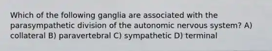 Which of the following ganglia are associated with the parasympathetic division of <a href='https://www.questionai.com/knowledge/kMqcwgxBsH-the-autonomic-nervous-system' class='anchor-knowledge'>the autonomic <a href='https://www.questionai.com/knowledge/kThdVqrsqy-nervous-system' class='anchor-knowledge'>nervous system</a></a>? A) collateral B) paravertebral C) sympathetic D) terminal