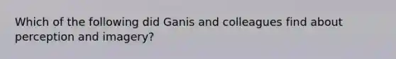 Which of the following did Ganis and colleagues find about perception and imagery?