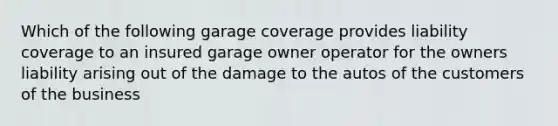 Which of the following garage coverage provides liability coverage to an insured garage owner operator for the owners liability arising out of the damage to the autos of the customers of the business