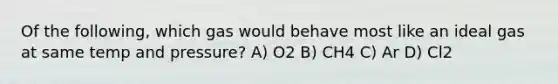 Of the following, which gas would behave most like an ideal gas at same temp and pressure? A) O2 B) CH4 C) Ar D) Cl2