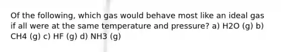 Of the following, which gas would behave most like an ideal gas if all were at the same temperature and pressure? a) H2O (g) b) CH4 (g) c) HF (g) d) NH3 (g)