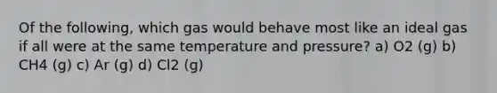 Of the following, which gas would behave most like an ideal gas if all were at the same temperature and pressure? a) O2 (g) b) CH4 (g) c) Ar (g) d) Cl2 (g)