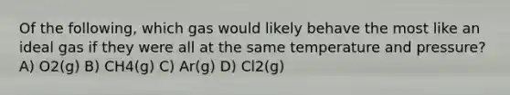 Of the following, which gas would likely behave the most like an ideal gas if they were all at the same temperature and pressure? A) O2(g) B) CH4(g) C) Ar(g) D) Cl2(g)