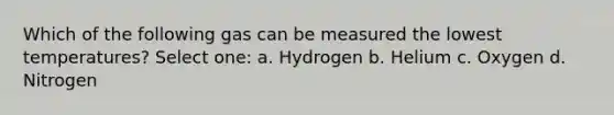 Which of the following gas can be measured the lowest temperatures? Select one: a. Hydrogen b. Helium c. Oxygen d. Nitrogen