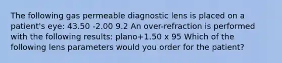 The following gas permeable diagnostic lens is placed on a patient's eye: 43.50 -2.00 9.2 An over-refraction is performed with the following results: plano+1.50 x 95 Which of the following lens parameters would you order for the patient?