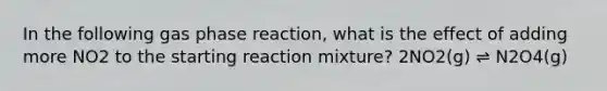 In the following gas phase reaction, what is the effect of adding more NO2 to the starting reaction mixture? 2NO2(g) ⇌ N2O4(g)