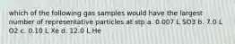 which of the following gas samples would have the largest number of representative particles at stp a. 0.007 L SO3 b. 7.0 L O2 c. 0.10 L Xe d. 12.0 L He