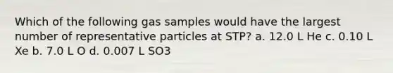 Which of the following gas samples would have the largest number of representative particles at STP? a. 12.0 L He c. 0.10 L Xe b. 7.0 L O d. 0.007 L SO3