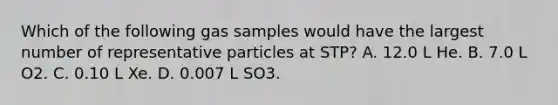 Which of the following gas samples would have the largest number of representative particles at STP? A. 12.0 L He. B. 7.0 L O2. C. 0.10 L Xe. D. 0.007 L SO3.