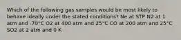 Which of the following gas samples would be most likely to behave ideally under the stated conditions? Ne at STP N2 at 1 atm and -70°C O2 at 400 atm and 25°C CO at 200 atm and 25°C SO2 at 2 atm and 0 K