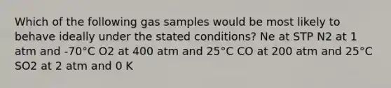 Which of the following gas samples would be most likely to behave ideally under the stated conditions? Ne at STP N2 at 1 atm and -70°C O2 at 400 atm and 25°C CO at 200 atm and 25°C SO2 at 2 atm and 0 K