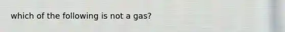 which of the following is not a gas?