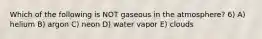 Which of the following is NOT gaseous in the atmosphere? 6) A) helium B) argon C) neon D) water vapor E) clouds