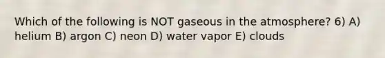 Which of the following is NOT gaseous in the atmosphere? 6) A) helium B) argon C) neon D) water vapor E) clouds