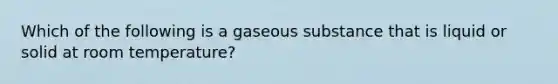 Which of the following is a gaseous substance that is liquid or solid at room temperature?