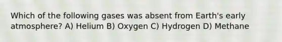 Which of the following gases was absent from Earth's early atmosphere? A) Helium B) Oxygen C) Hydrogen D) Methane