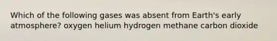 Which of the following gases was absent from Earth's early atmosphere? oxygen helium hydrogen methane carbon dioxide