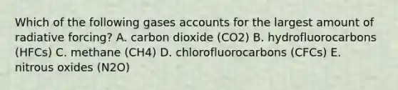 Which of the following gases accounts for the largest amount of radiative forcing? A. carbon dioxide (CO2) B. hydrofluorocarbons (HFCs) C. methane (CH4) D. chlorofluorocarbons (CFCs) E. nitrous oxides (N2O)