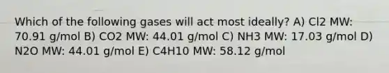 Which of the following gases will act most ideally? A) Cl2 MW: 70.91 g/mol B) CO2 MW: 44.01 g/mol C) NH3 MW: 17.03 g/mol D) N2O MW: 44.01 g/mol E) C4H10 MW: 58.12 g/mol