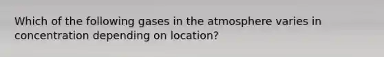 Which of the following gases in the atmosphere varies in concentration depending on location?