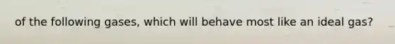 of the following gases, which will behave most like an ideal gas?