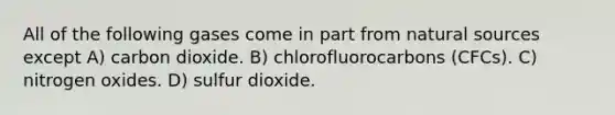 All of the following gases come in part from natural sources except A) carbon dioxide. B) chlorofluorocarbons (CFCs). C) nitrogen oxides. D) sulfur dioxide.