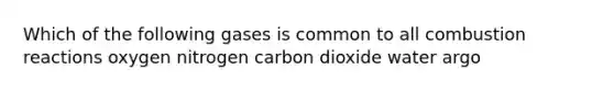 Which of the following gases is common to all combustion reactions oxygen nitrogen carbon dioxide water argo